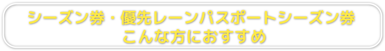 シーズン券・優先レーンパスポートシーズン券　こんな方におすすめ